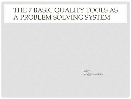 THE 7 BASIC QUALITY TOOLS AS A PROBLEM SOLVING SYSTEM Kelly Roggenkamp.