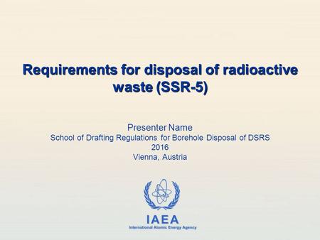 IAEA International Atomic Energy Agency Presenter Name School of Drafting Regulations for Borehole Disposal of DSRS 2016 Vienna, Austria Requirements for.