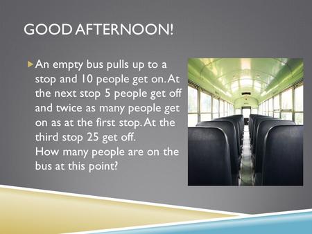 GOOD AFTERNOON!  An empty bus pulls up to a stop and 10 people get on. At the next stop 5 people get off and twice as many people get on as at the first.