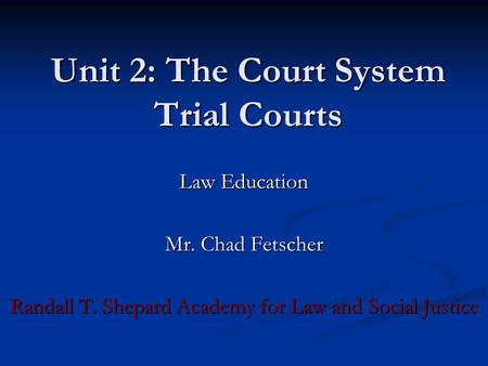 Unit 2: The Court System Trial Courts Law Education Mr. Chad Fetscher Randall T. Shepard Academy for Law and Social Justice.