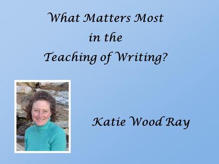 What Matters Most in the Teaching of Writing? Katie Wood Ray.