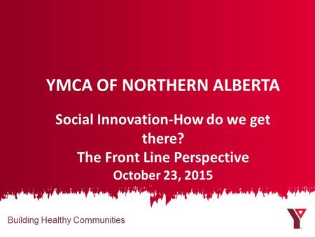 Building Healthy Communities YMCA OF NORTHERN ALBERTA Social Innovation-How do we get there? The Front Line Perspective October 23, 2015.