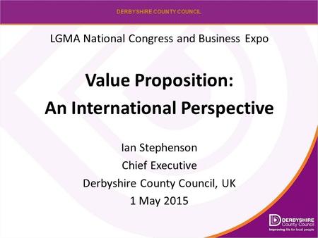 DERBYSHIRE COUNTY COUNCIL LGMA National Congress and Business Expo Value Proposition: An International Perspective Ian Stephenson Chief Executive Derbyshire.