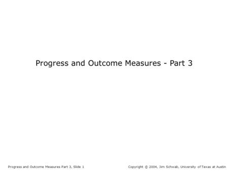 Progress and Outcome Measures - Part 3 Progress and Outcome Measures Part 3, Slide 1Copyright © 2004, Jim Schwab, University of Texas at Austin.