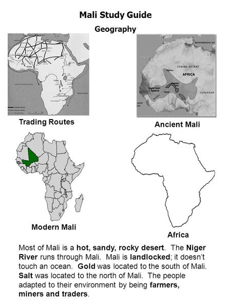 Mali Study Guide Geography ` Trading Routes Ancient Mali Modern Mali Africa Most of Mali is a hot, sandy, rocky desert. The Niger River runs through Mali.