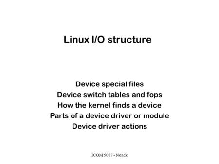 ICOM 5007 - Noack Linux I/O structure Device special files Device switch tables and fops How the kernel finds a device Parts of a device driver or module.