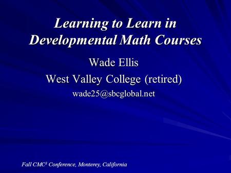 Learning to Learn in Developmental Math Courses Wade Ellis West Valley College (retired) Fall CMC 3 Conference, Monterey, California.