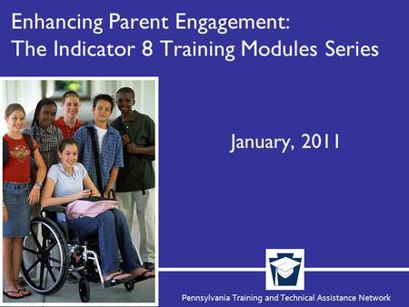 Pennsylvania Training and Technical Assistance Network Enhancing Parent Engagement: The Indicator 8 Training Modules Series January, 2011.