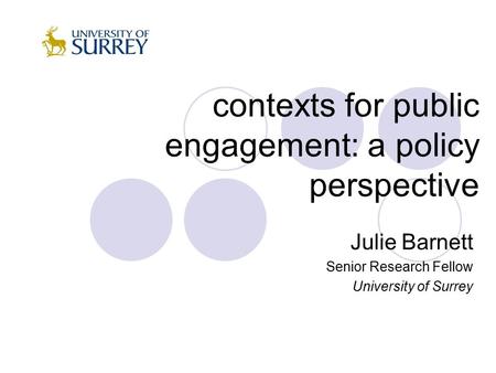 Contexts for public engagement: a policy perspective Julie Barnett Senior Research Fellow University of Surrey.