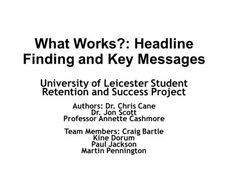 What Works?: Headline Finding and Key Messages University of Leicester Student Retention and Success Project Authors: Dr. Chris Cane Dr. Jon Scott Professor.