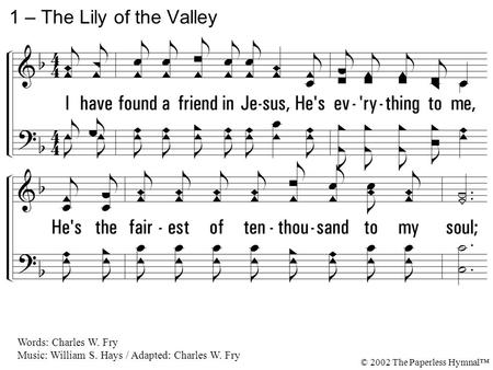 1. I have found a friend in Jesus, He's everything to me, He's the fairest of ten-thousand to my soul; The Lily of the Valley, in Him alone I see All I.