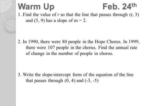 Warm UpFeb. 24 th 1. Find the value of r so that the line that passes through (r, 3) and (5, 9) has a slope of m = 2. 2. In 1990, there were 80 people.