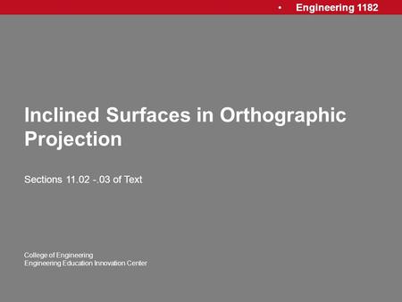 Engineering 1182 College of Engineering Engineering Education Innovation Center Inclined Surfaces in Orthographic Projection Sections 11.02 -.03 of Text.