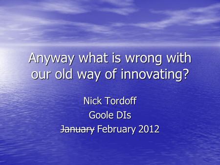 Anyway what is wrong with our old way of innovating? Nick Tordoff Goole DIs January February 2012.