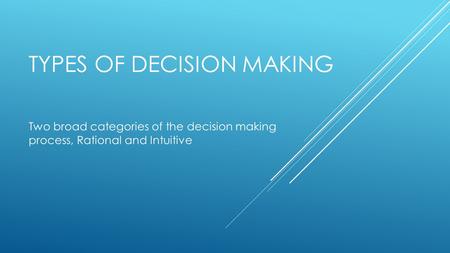 TYPES OF DECISION MAKING Two broad categories of the decision making process, Rational and Intuitive.