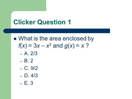 Clicker Question 1 What is the area enclosed by f(x) = 3x – x 2 and g(x) = x ? – A. 2/3 – B. 2 – C. 9/2 – D. 4/3 – E. 3.