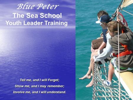 Blue Peter The Sea School Youth Leader Training Tell me, and I will Forget; Show me, and I may remember; Involve me, and I will understand.