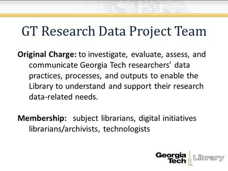 GT Research Data Project Team Original Charge: to investigate, evaluate, assess, and communicate Georgia Tech researchers’ data practices, processes, and.