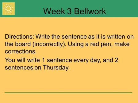 Week 3 Bellwork Directions: Write the sentence as it is written on the board (incorrectly). Using a red pen, make corrections. You will write 1 sentence.