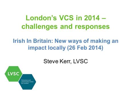 London’s VCS in 2014 – challenges and responses Irish In Britain: New ways of making an impact locally (26 Feb 2014) Steve Kerr, LVSC.