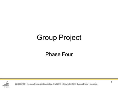 22C:082:001 Human-Computer Interaction. Fall 2013. Copyright © 2013 Juan Pablo Hourcade. 1 Group Project Phase Four.
