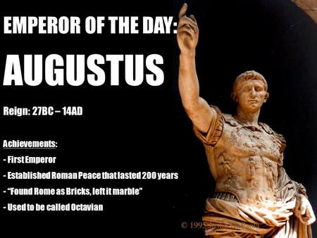 EMPEROR OF THE DAY: AUGUSTUS Reign: 27BC – 14AD Achievements: - First Emperor - Established Roman Peace that lasted 200 years - “Found Rome as Bricks,