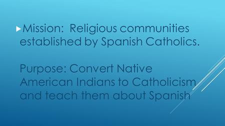  Mission: Religious communities established by Spanish Catholics. Purpose: Convert Native American Indians to Catholicism and teach them about Spanish.