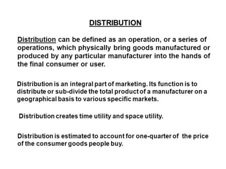 DISTRIBUTION Distribution can be defined as an operation, or a series of operations, which physically bring goods manufactured or produced by any particular.