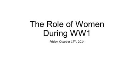 The Role of Women During WW1 Friday, October 17 th, 2014.