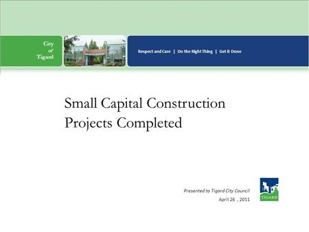 City of n Tigard Respect and Care | Do the Right Thing | Get it Done Presented to Tigard City Council April 26, 2011 Small Capital Construction Projects.