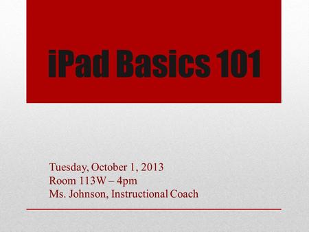 IPad Basics 101 Tuesday, October 1, 2013 Room 113W – 4pm Ms. Johnson, Instructional Coach.