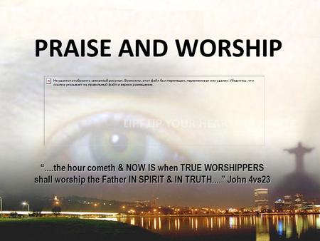 PRAISE AND WORSHIP “....the hour cometh & NOW IS when TRUE WORSHIPPERS