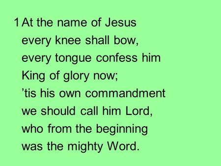 1At the name of Jesus every knee shall bow, every tongue confess him King of glory now; ’tis his own commandment we should call him Lord, who from the.