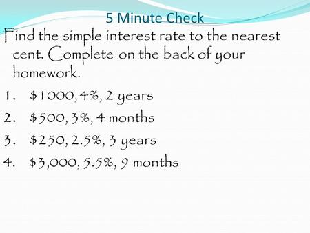 5 Minute Check Find the simple interest rate to the nearest cent. Complete on the back of your homework. 1. $1000, 4%, 2 years 2. $500, 3%, 4 months 3.