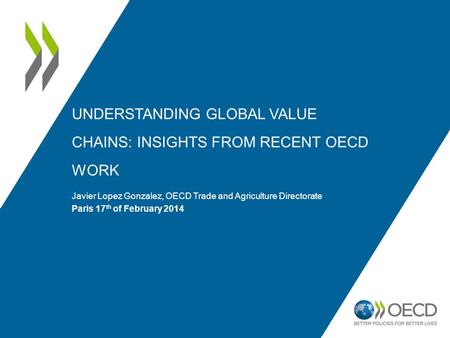 UNDERSTANDING GLOBAL VALUE CHAINS: INSIGHTS FROM RECENT OECD WORK Javier Lopez Gonzalez, OECD Trade and Agriculture Directorate Paris 17 th of February.