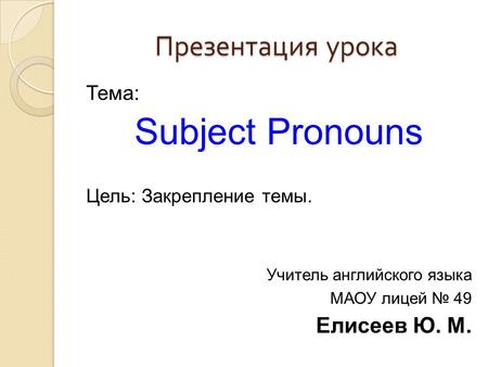 Презентация урока Тема: Subject Pronouns Цель: Закрепление темы. Учитель английского языка МАОУ лицей № 49 Елисеев Ю. М.