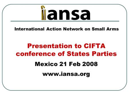 Presentation to CIFTA conference of States Parties Mexico 21 Feb 2008 www.iansa.org International Action Network on Small Arms.