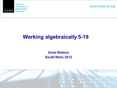 Advisory Committee on Mathematics Education www.acme-uk.org Working algebraically 5-19 Anne Watson South West, 2012.