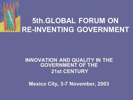 5th.GLOBAL FORUM ON RE-INVENTING GOVERNMENT INNOVATION AND QUALITY IN THE GOVERNMENT OF THE 21st CENTURY Mexico City, 3-7 November, 2003.