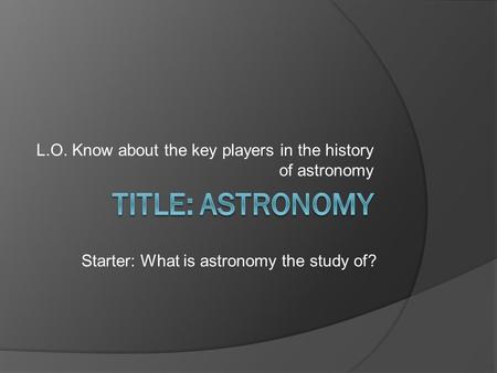 L.O. Know about the key players in the history of astronomy Starter: What is astronomy the study of?