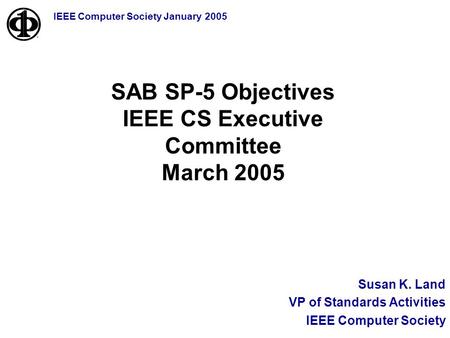 IEEE Computer Society January 2005 Susan K. Land VP of Standards Activities IEEE Computer Society SAB SP-5 Objectives IEEE CS Executive Committee March.