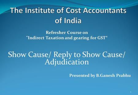 Refresher Course on Indirect Taxation and gearing for GST“ Show Cause/ Reply to Show Cause/ Adjudication Presented by B.Ganesh Prabhu 1.