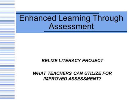 Enhanced Learning Through Assessment BELIZE LITERACY PROJECT WHAT TEACHERS CAN UTILIZE FOR IMPROVED ASSESSMENT?