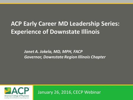 ACP Early Career MD Leadership Series: Experience of Downstate Illinois Janet A. Jokela, MD, MPH, FACP Governor, Downstate Region Illinois Chapter January.