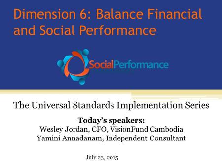 Dimension 6: Balance Financial and Social Performance Today’s speakers: Wesley Jordan, CFO, VisionFund Cambodia Yamini Annadanam, Independent Consultant.