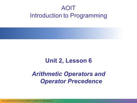 AOIT Introduction to Programming Unit 2, Lesson 6 Arithmetic Operators and Operator Precedence Copyright © 2009–2012 National Academy Foundation. All rights.