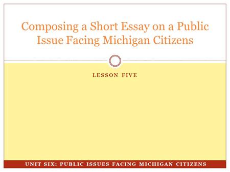 LESSON FIVE Composing a Short Essay on a Public Issue Facing Michigan Citizens UNIT SIX: PUBLIC ISSUES FACING MICHIGAN CITIZENS.