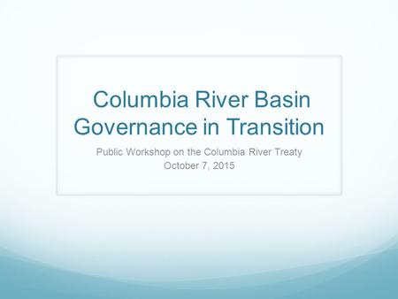 Columbia River Basin Governance in Transition Public Workshop on the Columbia River Treaty October 7, 2015.