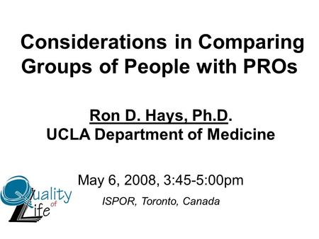 Considerations in Comparing Groups of People with PROs Ron D. Hays, Ph.D. UCLA Department of Medicine May 6, 2008, 3:45-5:00pm ISPOR, Toronto, Canada.