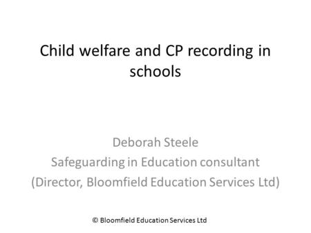 Child welfare and CP recording in schools Deborah Steele Safeguarding in Education consultant (Director, Bloomfield Education Services Ltd) © Bloomfield.